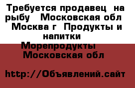 Требуется продавец  на рыбу - Московская обл., Москва г. Продукты и напитки » Морепродукты   . Московская обл.